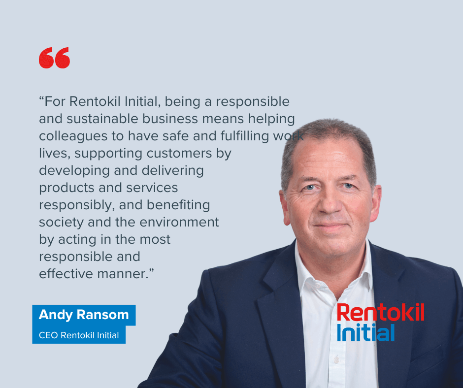 For Rentokil Initial, being a responsible and sustainable business means helping colleagues to have safe and fulfilling working lives, supporting customers by developing and delivering products and services responsibly, and benefiting society and the environment by acting in the most responsible and effective manner. Andy Ransom CEO Rentokil Initial